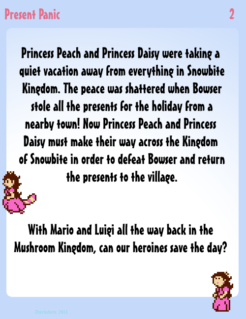 Princess Peach and Princess Peach were taking a quiet vacation away from everything in Snowbite Kingdom. The peace was shattered when Bowser stole all the presents for the holiday from a nearby town! Now Princess Peach and Princess Daisy must make their way across the Kingdom of Snowbite in order to defeat Bowser and return the presents to the village. With Mario and Luigi all the way back in the Mushroom Kingdom, can our heroines save the day? 