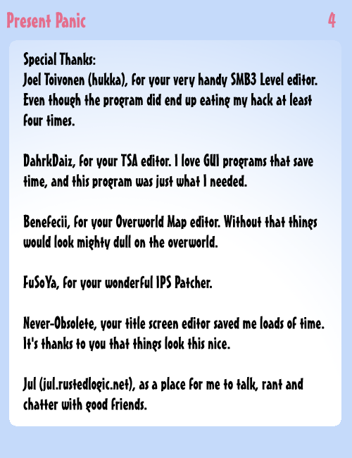 Special Thanks:<br><br>Joel Toivonen (hukka), for your very handy SMB3 Level editor. Even though the program did end up eating my hack at least four times.<br><br>DahrkDaiz, for your TSA editor. I love GUI programs that save me time, and this program was just what I needed.<br><br>Benefecii, for your Overworld Map editor. Without that things would look mighty dull on the overworld.<br><br>FuSoYa, for your wonderful IPS Patcher. <br><br>Never-Obsolete, your title screen editor saved me loads of time. It's thanks to you that things look this nice.<br><br>Jul (jul.rustedlogic.net), as a place for me to talk, rant and chatter with good friends.